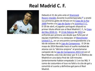 Real Madrid C. F.
Debutó el 21 de julio ante el Shamrock
Rovers irlandés durante la pretemporada,87 y anotó
sus primeros goles de blnaco en la Copa de la Paz
2009 frente a la Liga de Quito y la Juventus F. C..
El 20 de abril, el jugador portugués disputó su
primer título oficial con el Real Madrid C. F., la Copa
del Rey 2010-11. El 13 de febrero de 2013 se
enfrentó por primera vez desde que fichó por el
equipo madrileño a su exequipo: el Manchester
United F. C., en un encuentro correspondiente a la
ida de octavos de la Liga de Campeones. El 24 de
mayo de 2014 Ronaldo hace el sueño realidad de
alzarse con la "décima orejona" al proclamarse
campeón de la Liga de Campeones 2013-14 con el
Real Madrid, esto trás derrotar por 4-1 al Atlético de
Madrid en una épica final de 120 minutos
(anteriormente habían empatado 1-1 en los 90). Y
como de costumbre el luso no faltó a la cita de gol y
convirtió el cuarto y definitivo gol para el Real
Madrid.
 