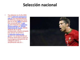 Selección nacional
• Tras debutar en el año 2001
con la selección portuguesa
sub-17 fue ascendiendo por
las distintas categorías hasta
que en el año 2003 Cristiano
fue convocado por la sub-
21 para disputar la trigésimo
tercera edición del Torneo
Esperanzas de Toulon, donde
después de un gran
campeonato, resultó campeón
tras vencer en la final a
la selección italiana sub-
21 por 1-3, conquistando así
el tercer título para su país en
la prestigiosa competición de
categoría sub-21 —
actualmente sub-23—.
 