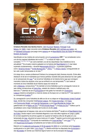 Cristiano Ronaldo dos Santos Aveiro, OIH (Funchal, Madeira, Portugal; 5 de
febrero de 1985), mejor conocido como Cristiano Ronaldo (AFI: kɾɨʃˈtiɐnu ʁuˈnaɫdu), es
un futbolista portugués que juega como extremo en el Real Madrid Club de Fútbol de laPrimera
División de España.
Identificado en los medios de comunicación con el numerónimo CR7,n 1
es considerado como
uno de los mejores futbolistas del mundo,4 ,5 ,6
e incluso el mejor y más
completo,7 8 9 10 11 12 13
así como también uno de los deportistas más mediáticos de la
actualidad.14
Es el sexto máximo goleador en la historia del Real Madrid C. F. tras haber
superado sucesivamente —durante latemporada 2012/13— a grandes jugadores
como: Amancio Amaro,
15
Emilio Butragueño,
16
«Pirri»
17
o «Paco» Gento; consiguiéndolo en
tan solo cuatro temporadas en el club.
18
A lo largo de su carrera profesional Cristiano ha conseguido batir diversos récords. Entre ellos
destacan el de ser el madridista que menos partidos necesitó (92) para alcanzar los cien goles
en el campeonato de Liga,19
ser el primer futbolista en la historia de la Liga que consiguió
marcarle a todos los equipos a los que se enfrentó en una temporada,20
o ser hasta el
momento el único futbolista de la historia capaz de marcar en
seis «Clásicos» consecutivos.
21
Es también el único futbolista que ha conseguido marcar en
seis visitas consecutivas al Camp Nou, estadio de máxima rivalidad para «los
blancos»,
22
además de ser el portuguésque más goles ha marcado en Champions
League (máxima competición a nivel de clubes en Europa) con un total de 51
23
tras superar a
su compatriota Eusébio.
24
Su consagración como futbolista de elite se dio en su etapa en el Manchester United Football
Club, donde tras conquistar tresPremier League, dos Copas de la liga, una Copa,
una Community Shield, una Liga de Campeones y una Copa Mundial de Clubes, fue
galardonado con el Balón de Oro,25
el FIFA World Player,26
y la Bota de Oro,27
trofeos que le
acreditaban como mejor futbolista del mundo en el año 2008.
Tras protagonizar el traspaso más caro en la historia del fútbol,28
recaló en el Real Madrid Club
de Fútbol, donde mejoró como futbolista llegando a sus más altos registros en juego y goles.
En el club español fue el primer jugador en superar la histórica cifra de 38 goles en una
temporada de Liga, situando la nueva marca en 41 goles,29
registro que le sirvió para ganar su
segunda Bota de Oro.
30
Conquistó de madridista una Copa del Rey,
31
una Liga,
n 2 32
y
una Supercopa de España completando así la triple corona española.
Debutó con la selección portuguesa el 20 de agosto de 2003 en un amistoso ante Kazajistán,
sustituyendo a su gran ídolo, Luís «Figo»,33
y desde entonces ha disputado tres Eurocopas y
dos Mundiales en donde sus máximos logros fueron en las Eurocopas de Portugal
 