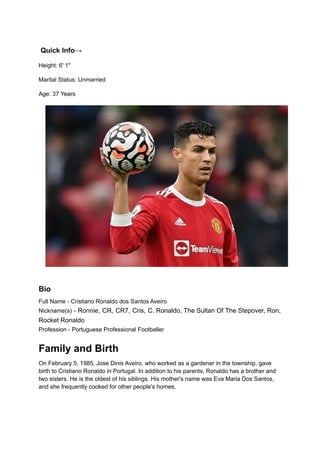 Quick Info→
Height: 6' 1"
Marital Status: Unmarried
Age: 37 Years
Bio
Full Name - Cristiano Ronaldo dos Santos Aveiro
Nickname(s) - Ronnie, CR, CR7, Cris, C. Ronaldo, The Sultan Of The Stepover, Ron,
Rocket Ronaldo
Profession - Portuguese Professional Footballer
Family and Birth
On February 5, 1985, Jose Dinis Aveiro, who worked as a gardener in the township, gave
birth to Cristiano Ronaldo in Portugal. In addition to his parents, Ronaldo has a brother and
two sisters. He is the oldest of his siblings. His mother's name was Eva Maria Dos Santos,
and she frequently cooked for other people's homes.
 