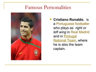 Famous Personalities
 Cristiano Ronaldo, is
a Portuguese footballer
who plays as right or
left wing in Real Madrid
and in Portugal
National Team, where
he is also the team
captain.
 