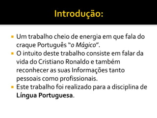 Introdução:Um trabalho cheio de energia em que fala do craque Português “o Mágico”.O intuito deste trabalho consiste em falar da vida do Cristiano Ronaldo e também reconhecer as suas Informações tanto pessoais como profissionais.Este trabalho foi realizado para a disciplina de Língua Portuguesa.