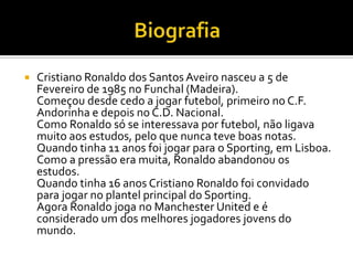BiografiaCristiano Ronaldo dos Santos Aveiro nasceu a 5 de Fevereiro de 1985 no Funchal (Madeira).Começou desde cedo a jogar futebol, primeiro no C.F. Andorinha e depois no C.D. Nacional.Como Ronaldo só se interessava por futebol, não ligava muito aos estudos, pelo que nunca teve boas notas. Quando tinha 11 anos foi jogar para o Sporting, em Lisboa. Como a pressão era muita, Ronaldo abandonou os estudos.Quando tinha 16 anos Cristiano Ronaldo foi convidado para jogar no plantel principal do Sporting.Agora Ronaldo joga no Manchester United e é considerado um dos melhores jogadores jovens do mundo.