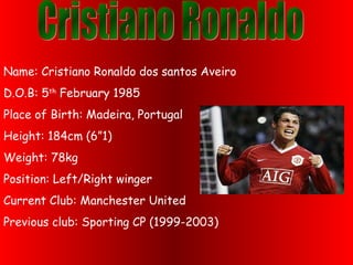 Name: Cristiano Ronaldo dos santos Aveiro
D.O.B: 5th
February 1985
Place of Birth: Madeira, Portugal
Height: 184cm (6”1)
Weight: 78kg
Position: Left/Right winger
Current Club: Manchester United
Previous club: Sporting CP (1999-2003)
 