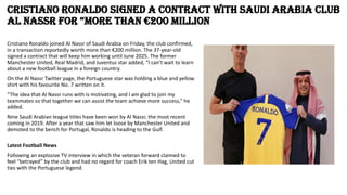 Cristiano Ronaldo signed a contract with Saudi Arabia club
Al Nassr for “more than €200 million
Cristiano Ronaldo joined Al Nassr of Saudi Arabia on Friday, the club confirmed,
in a transaction reportedly worth more than €200 million. The 37-year-old
signed a contract that will keep him working until June 2025. The former
Manchester United, Real Madrid, and Juventus star added, “I can’t wait to learn
about a new football league in a foreign country.
On the Al Nassr Twitter page, the Portuguese star was holding a blue and yellow
shirt with his favourite No. 7 written on it.
“The idea that Al Nassr runs with is motivating, and I am glad to join my
teammates so that together we can assist the team achieve more success,” he
added.
Nine Saudi Arabian league titles have been won by Al Nassr, the most recent
coming in 2019. After a year that saw him let loose by Manchester United and
demoted to the bench for Portugal, Ronaldo is heading to the Gulf.
Latest Football News
Following an explosive TV interview in which the veteran forward claimed to
feel “betrayed” by the club and had no regard for coach Erik ten Hag, United cut
ties with the Portuguese legend.
 