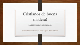 Cristianos de buena
madera!
LA PRUEBA DEL CRISTIANO
Pastora Francisca Santana Cuevas – Iglesia Amor en Cristo
 