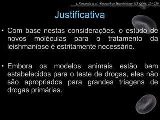 Justificativa Com base nestas considerações, o estudo de novos moléculas para o tratamento da leishmaniose é estritamente necessário. Embora os modelos animais estão bem estabelecidos para o teste de drogas, eles não são apropriados para grandes triagens de drogas primárias. L.Fumarola et al. /Research in Microbiology 155 (2004) 224-230 