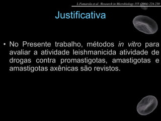 Justificativa No Presente trabalho, métodos  in vitro  para avaliar a atividade leishmanicida atividade de drogas contra promastigotas, amastigotas e amastigotas axênicas são revistos. L.Fumarola et al. /Research in Microbiology 155 (2004) 224-230 