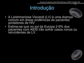 Introdução A Leishmaniose Visceral (LV) é uma doença comum em áreas endêmicas de pacientes portadores de HIV Estima-se que no sul da Europa 2-9% dos pacientes com AIDS irão sofrer casos novos ou reincidentes de LV. Journal of Antimicrobial Chemotherapy (2003) 52, 464–468 