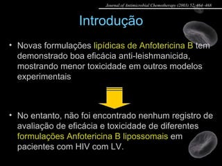 Introdução No entanto, não foi encontrado nenhum registro de avaliação de eficácia e toxicidade de diferentes  formulações Anfotericina B lipossomais  em pacientes com HIV com LV. Novas formulações  lipídicas de Anfotericina B  tem demonstrado boa eficácia anti-leishmanicida, mostrando menor toxicidade em outros modelos experimentais Journal of Antimicrobial Chemotherapy (2003) 52, 464–468 