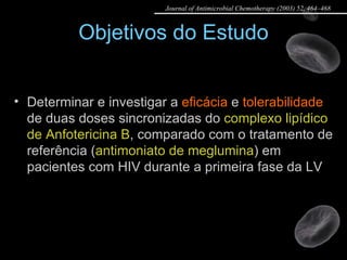 Objetivos do Estudo Determinar e investigar a  eficácia  e  tolerabilidade  de duas doses sincronizadas do  complexo lipídico de Anfotericina B , comparado com o tratamento de referência ( antimoniato de meglumina ) em pacientes com HIV durante a primeira fase da LV Journal of Antimicrobial Chemotherapy (2003) 52, 464–468 
