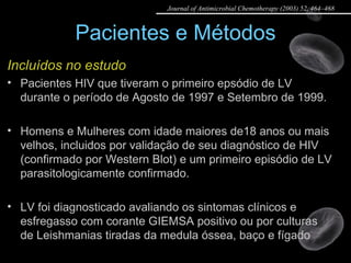 Pacientes e Métodos Incluídos no estudo Pacientes HIV que tiveram o primeiro epsódio de LV durante o período de Agosto de 1997 e Setembro de 1999. Homens e Mulheres com idade maiores de18 anos ou mais velhos, incluidos por validação de seu diagnóstico de HIV (confirmado por Western Blot) e um primeiro episódio de LV parasitologicamente confirmado. LV foi diagnosticado avaliando os sintomas clínicos e esfregasso com corante GIEMSA positivo ou por culturas de Leishmanias tiradas da medula óssea, baço e fígado Journal of Antimicrobial Chemotherapy (2003) 52, 464–468 