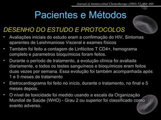 Pacientes e Métodos DESENHO DO ESTUDO E PROTOCOLOS Avaliações iniciais do estudo eram a confirmação do HIV, Sintomas aparentes de Leishmaniose Visceral e exames físicos Também foi feito a contagem de Linfócitos T CD4+, hemograma completo e parametros bioquímicos foram feitos. Durante o período de tratamento, a evolução clínica foi avaliada diariamente, e todos os testes sanguíneos e bioquímicos eram feitos duas vezes por semana. Essa evolução foi também acompanhada após 1 e 5 meses de tratamento Eletrocardiograma foi feito no início, durante o tratamento, no final e 5 meses depois. O nível de toxicidade foi medido usando a escala da Organização Mundial de Saúde (WHO) - Grau 2 ou superior foi classificado como evento adverso. Journal of Antimicrobial Chemotherapy (2003) 52, 464–468 