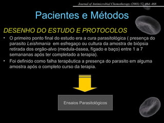 Pacientes e Métodos DESENHO DO ESTUDO E PROTOCOLOS O primeiro ponto final do estudo era a cura parasitológica ( presença do parasito  Leishmania   em esfregaço ou cultura da amostra de biópsia retirada dos orgão-alvo (medula-óssea, fígado e baço) entre 1 a 7 semananas após ter completado a terapia).  Foi definido como falha terapêutica a presença do parasito em alguma amostra após o completo curso da terapia.  Ensaios Parasitológicos Journal of Antimicrobial Chemotherapy (2003) 52, 464–468 