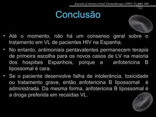 Conclusão Até o momento, não há um consenso geral sobre o tratamento em VL de pacientes HIV na Espanha.  No entanto, antimoniais pentavalentes permanecem terapia de primeira escolha para os novos casos de LV na maioria dos hospitais Espanhois, porque a  anfotericina B lipossomal é cara.  Se o paciente desenvolve falha de intolerância, toxicidade ou tratamento grave, então anfotericina B lipossomal  é administrada. Da mesma forma, anfotericina B lipossomal é a droga preferida em recaídas VL. Journal of Antimicrobial Chemotherapy (2003) 52, 464–468 