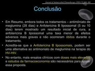 Conclusão Em Resumo, embora todos os tratamentos – antimôniato de meglumina (28 dias) e Anfotericina B lipossomal (5 ou 10 dias) terem mostrado um resultado inicial de cura, a anfotericina B lipossomal uma taxa menor de efeitos adversos mais graves e não ocorreram  óbitos  durante o tratamento. Acredita-se que a  Anfotericina B lipossomais , podem ser uma alternativa ao antimoniato de meglumina na terapia do  HV-HIV. No entanto, mais ensaios clínicos com  doses mais elevadas  e  estudos de farmacoeconomia  são necessários para apoiar essa proposta. Journal of Antimicrobial Chemotherapy (2003) 52, 464–468 