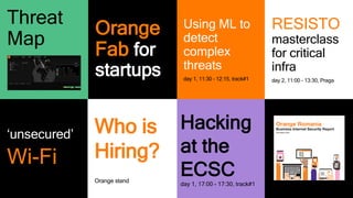 11
Hacking
at the
ECSC
day 1, 17:00 - 17:30, track#1
‘unsecured’
Wi-Fi
Using ML to
detect
complex
threats
day 1, 11:30 - 12:15, track#1
RESISTO
masterclass
for critical
infra
day 2, 11:00 - 13:30, Praga
Threat
Map
Orange
Fab for
startups
Who is
Hiring?
Orange stand
 