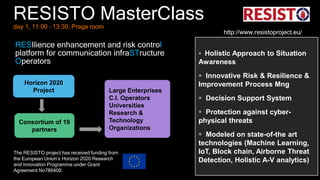 RESISTO MasterClassday 1, 11:00 – 13:30, Praga room
Horizon 2020
Project Large Enterprises
C.I. Operators
Universities
Research &
Technology
Organizations
Consortium of 19
partners
 Holistic Approach to Situation
Awareness
 Innovative Risk & Resilience &
Improvement Process Mng
 Decision Support System
 Protection against cyber-
physical threats
 Modeled on state-of-the art
technologies (Machine Learning,
IoT, Block chain, Airborne Threat
Detection, Holistic A-V analytics)
The RESISTO project has received funding from
the European Union’s Horizon 2020 Research
and Innovation Programme under Grant
Agreement No786409.
RESIlience enhancement and risk control
platform for communication infraSTructure
Operators
http://www.resistoproject.eu/
 