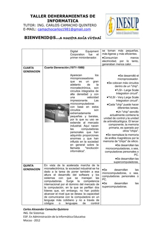 TALLER DEHERRAMIENTAS DE
            INFORMATICA
TUTOR: ING. CARLOS CAMACHO QUINTERO
E-MAIL: camachocarlos1981@gmail.com

BIENVENID@S…a nuestra aula virtual


                                     Digital     Equipment        se tornan más pequeñas,
                                     Corporation fue el           más ligeras y más eficientes.
                                     primer miniordenador.         Consumían             menos
                                                                  electricidad, por lo tanto,
                                                                  generaban menos calor.
CUARTA          Cuarta Generación (1971-1988)
GENERACION
                                     Aparecen              los                   Se desarrolló el
                                     microprocesadores                         microprocesador.
                                     que     es    un    gran
                                                                      Se colocan más circuitos
                                     adelanto       de       la
                                                                            dentro de un "chip".
                                     microelectrónica, son
                                     circuitos integrados de                  "LSI - Large Scale
                                     alta densidad y con                     Integration circuit".
                                     una            velocidad         "VLSI - Very Large Scale
                                     impresionante.       Las                Integration circuit".
                                     microcomputadoras                Cada "chip" puede hacer
                                     con base en estos                         diferentes tareas.
                                     circuitos            son
                                                                               Un "chip" sencillo
                                     extremadamente
                                     pequeñas y baratas,                actualmente contiene la
                                     por lo que su uso se         unidad de control y la unidad
                                     extiende al mercado          de aritmética/lógica. El tercer
                                     industrial. Aquí nacen           componente, la memoria
                                     las       computadoras            primaria, es operado por
                                     personales que han                             otros "chips".
                                     adquirido proporciones          Se reemplaza la memoria
                                     enormes y que han             de anillos magnéticos por la
                                     influido en la sociedad      memoria de "chips" de silicio.
                                     en general sobre la                      Se desarrollan las
                                     llamada      "revolución       microcomputadoras, o sea,
                                     informática".                 computadoras personales o
                                                                                              PC.
                                                                              Se desarrollan las
                                                                           supercomputadoras.
QUINTA          En vista de la acelerada marcha de la
GENERACION      microelectrónica, la sociedad industrial se ha     Se     desarrollan    las
                dado a la tarea de poner también a esa
                                                                  microcomputadoras, o sea,
                altura el desarrollo del software y los
                                                                  computadoras personales o
                sistemas con que se manejan las
                                                                  PC.
                computadoras. Surge la competencia
                internacional por el dominio del mercado de        Se     desarrollan    las
                la computación, en la que se perfilan dos         supercomputadoras.
                líderes que, sin embargo, no han podido
                alcanzar el nivel que se desea: la capacidad
                de comunicarse con la computadora en un
                lenguaje más cotidiano y no a través de
                códigos     o     lenguajes     de     control

Carlos Alexander Camacho Quintero
ING. De Sistemas
ESP. En Administración de la Informática Educativa
Mocoa - 2012
 