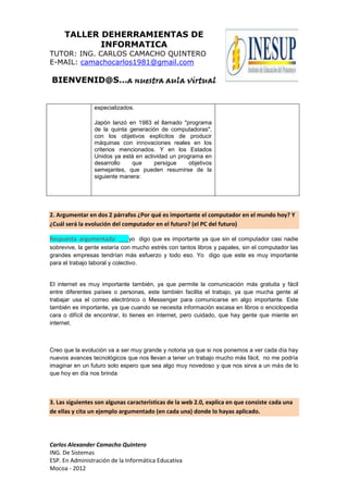 TALLER DEHERRAMIENTAS DE
            INFORMATICA
TUTOR: ING. CARLOS CAMACHO QUINTERO
E-MAIL: camachocarlos1981@gmail.com

BIENVENID@S…a nuestra aula virtual


                 especializados.

                 Japón lanzó en 1983 el llamado "programa
                 de la quinta generación de computadoras",
                 con los objetivos explícitos de producir
                 máquinas con innovaciones reales en los
                 criterios mencionados. Y en los Estados
                 Unidos ya está en actividad un programa en
                 desarrollo    que     persigue     objetivos
                 semejantes, que pueden resumirse de la
                 siguiente manera:




2. Argumentar en dos 2 párrafos ¿Por qué es importante el computador en el mundo hoy? Y
¿Cuál será la evolución del computador en el futuro? (el PC del futuro)

Respuesta argumentada: ___yo digo que es importante ya que sin el computador casi nadie
sobrevive, la gente estaría con mucho estrés con tantos libros y papales, sin el computador las
grandes empresas tendrían más esfuerzo y todo eso. Yo digo que este es muy importante
para el trabajo laboral y colectivo.


El internet es muy importante también, ya que permite la comunicación más gratuita y fácil
entre diferentes países o personas, este también facilita el trabajo, ya que mucha gente al
trabajar usa el correo electrónico o Messenger para comunicarse en algo importante. Este
también es importante, ya que cuando se necesita información escasa en libros o enciclopedia
cara o difícil de encontrar, lo tienes en internet, pero cuidado, que hay gente que miente en
internet.



Creo que la evolución va a ser muy grande y notoria ya que si nos ponemos a ver cada día hay
nuevos avances tecnológicos que nos llevan a tener un trabajo mucho más fácil, no me podría
imaginar en un futuro solo espero que sea algo muy novedoso y que nos sirva a un más de lo
que hoy en día nos brinda



3. Las siguientes son algunas características de la web 2.0, explica en que consiste cada una
de ellas y cita un ejemplo argumentado (en cada una) donde lo hayas aplicado.




Carlos Alexander Camacho Quintero
ING. De Sistemas
ESP. En Administración de la Informática Educativa
Mocoa - 2012
 