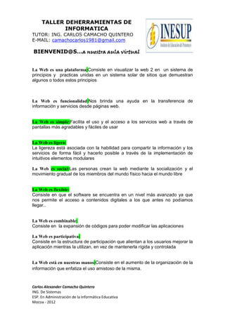 TALLER DEHERRAMIENTAS DE
            INFORMATICA
TUTOR: ING. CARLOS CAMACHO QUINTERO
E-MAIL: camachocarlos1981@gmail.com

BIENVENID@S…a nuestra aula virtual


La Web es una plataforma:Consiste en visualizar la web 2 en un sistema de
principios y practicas unidas en un sistema solar de sitios que demuestran
algunos o todos estos principios



La Web es funcionalidad:Nos brinda una ayuda en la transferencia de
información y servicios desde páginas web.


La Web es simple:Facilita el uso y el acceso a los servicios web a través de
pantallas más agradables y fáciles de usar


La Web es ligera:
La ligereza está asociada con la habilidad para compartir la información y los
servicios de forma fácil y hacerlo posible a través de la implementación de
intuitivos elementos modulares

La Web es social:Las personas crean la web mediante la socialización y el
movimiento gradual de los miembros del mundo físico hacia el mundo libre


La Web es flexible:
Consiste en que el software se encuentra en un nivel más avanzado ya que
nos permite el acceso a contenidos digitales a los que antes no podíamos
llegar..


La Web es combinable:
Consiste en la expansión de códigos para poder modificar las aplicaciones

La Web es participativa:
Consiste en la estructura de participación que alientan a los usuarios mejorar la
aplicación mientras la utilizan, en vez de mantenerla rígida y controlada


La Web está en nuestras manos:Consiste en el aumento de la organización de la
información que enfatiza el uso amistoso de la misma.



Carlos Alexander Camacho Quintero
ING. De Sistemas
ESP. En Administración de la Informática Educativa
Mocoa - 2012
 