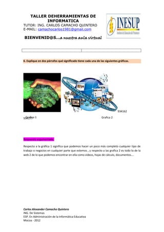 TALLER DEHERRAMIENTAS DE
            INFORMATICA
TUTOR: ING. CARLOS CAMACHO QUINTERO
E-MAIL: camachocarlos1981@gmail.com

BIENVENID@S…a nuestra aula virtual




6. Explique en dos párrafos qué significado tiene cada una de las siguientes gráficas.




                                                                            934162

934177 1
 Grafica                                                       Grafica 2




Respuesta argumentada.

Respecto a la gráfica 1 significa que podemos hacer un poco más completo cualquier tipo de
trabajo o negocios en cualquier parte que estemos , y respecto a las grafica 2 es todo lo de la
web 2 de lo que podemos encontrar en ella como videos, hojas de cálculo, documentos….




Carlos Alexander Camacho Quintero
ING. De Sistemas
ESP. En Administración de la Informática Educativa
Mocoa - 2012
 