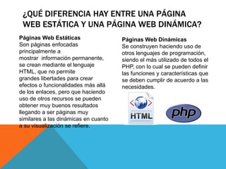 ¿QUÉ DIFERENCIA HAY ENTRE UNA PÁGINA
WEB ESTÁTICA Y UNA PÁGINA WEB DINÁMICA?
Páginas Web Estáticas
Son páginas enfocadas
principalmente a
mostrar información permanente,
se crean mediante el lenguaje
HTML, que no permite
grandes libertades para crear
efectos o funcionalidades más allá
de los enlaces, pero que haciendo
uso de otros recursos se pueden
obtener muy buenos resultados
llegando a ser páginas muy
similares a las dinámicas en cuanto
a su visualización se refiere.
Páginas Web Dinámicas
Se construyen haciendo uso de
otros lenguajes de programación,
siendo el más utilizado de todos el
PHP, con lo cual se pueden definir
las funciones y características que
se deben cumplir de acuerdo a las
necesidades.
 