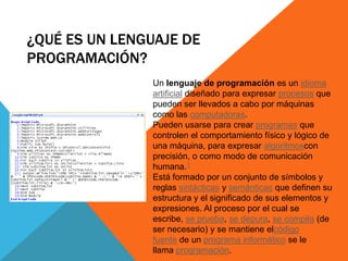 ¿QUÉ ES UN LENGUAJE DE
PROGRAMACIÓN?
Un lenguaje de programación es un idioma
artificial diseñado para expresar procesos que
pueden ser llevados a cabo por máquinas
como las computadoras.
Pueden usarse para crear programas que
controlen el comportamiento físico y lógico de
una máquina, para expresar algoritmoscon
precisión, o como modo de comunicación
humana.1
Está formado por un conjunto de símbolos y
reglas sintácticas y semánticas que definen su
estructura y el significado de sus elementos y
expresiones. Al proceso por el cual se
escribe, se prueba, se depura, se compila (de
ser necesario) y se mantiene elcódigo
fuente de un programa informático se le
llama programación.
 