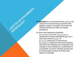 El hipertexto es una herramienta de software con
estructura no secuencial que permite crear,
agregar, enlazar y compartir información de
diversas fuentes por medio de enlaces
asociativos.
La forma más habitual de hipertexto
en informática es la de hipervínculos o
referencias cruzadas automáticas que van a
otros documentos (lexías). Si
el usuario selecciona un hipervínculo,
el programa muestra el documento enlazado.
Otra forma de hipertexto es el stretchtext que
consiste en dos indicadores o aceleradores y
una pantalla. El primer indicador permite que
lo escrito pueda moverse de arriba hacia
abajo en la pantalla.
 