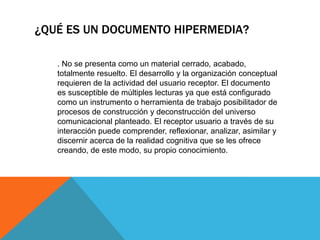 ¿QUÉ ES UN DOCUMENTO HIPERMEDIA?
. No se presenta como un material cerrado, acabado,
totalmente resuelto. El desarrollo y la organización conceptual
requieren de la actividad del usuario receptor. El documento
es susceptible de múltiples lecturas ya que está configurado
como un instrumento o herramienta de trabajo posibilitador de
procesos de construcción y deconstrucción del universo
comunicacional planteado. El receptor usuario a través de su
interacción puede comprender, reflexionar, analizar, asimilar y
discernir acerca de la realidad cognitiva que se les ofrece
creando, de este modo, su propio conocimiento.
 