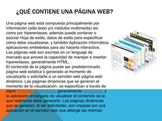 ¿QUÉ CONTIENE UNA PÁGINA WEB?
Una página web está compuesta principalmente por
información (sólo texto y/o módulos multimedia) así
como por hiperenlaces; además puede contener o
asociar Hoja de estilo, datos de estilo para especificar
cómo debe visualizarse, y también Aplicación informática
aplicaciones embebidas para así hacerla interactiva.
Las páginas web son escritas en un lenguaje de
marcado que provee la capacidad de manejar e insertar
hiperenlaces, generalmente HTML.
El contenido de la página puede ser predeterminado
página web estática o generado al momento de
visualizarla o solicitarla a un servidor web página web
dinámica. Las páginas dinámicas que se generan al
momento de la visualización, se especifican a través de
algún lenguaje interpretado, generalmente JavaScript, y
la aplicación encargada de visualizar el contenido es la
que realmente debe generarlo. Las páginas dinámicas
que se generan, al ser solicitadas, son creadas por una
aplicación en el servidor web que alberga las mismas.
 