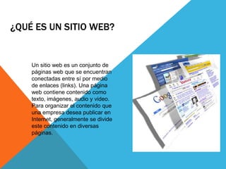 ¿QUÉ ES UN SITIO WEB?
Un sitio web es un conjunto de
páginas web que se encuentran
conectadas entre sí por medio
de enlaces (links). Una página
web contiene contenido como
texto, imágenes, audio y video.
Para organizar el contenido que
una empresa desea publicar en
Internet, generalmente se divide
este contenido en diversas
páginas.
 