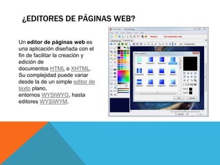 ¿EDITORES DE PÁGINAS WEB?
Un editor de páginas web es
una aplicación diseñada con el
fin de facilitar la creación y
edición de
documentos HTML o XHTML.
Su complejidad puede variar
desde la de un simple editor de
texto plano,
entornos WYSIWYG, hasta
editores WYSIWYM.
 