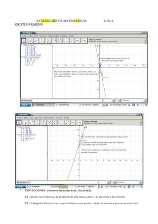 EVALUUCION DE MATEMATICAS                                         11/8/11
CRISTIAN RABINO




  1. Correcciones:       Considera los puntos A=(1; -5) y B=(0;0)

    a)   Calcular con la fórmula, la pendiente de esta recta y decir si es creciente o decreciente.

    b)   En Geogebra dibujar la recta que contiene a esos puntos. Indicar el nombre y que sea de color rojo.
 