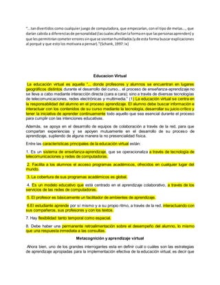 “...tan divertidos como cualquier juego de computadora, que empezarían, con el tipo de metas..., que 
darían cabida a diferencias de personalidad (las cuales afectan la forma en que las personas aprenden) y 
que les permitirían cometer errores sin que se sientan humillados (y de esta forma buscar explicaciones 
al porqué y que esto los motivara a pensar).”(Schank, 1997: ix) 
Educacion Virtual 
La educación virtual es aquella “... donde profesores y alumnos se encuentran en lugares 
geográficos distintos durante el desarrollo del curso... el proceso de enseñanza-aprendizaje no 
se lleva a cabo mediante interacción directa (cara a cara); sino a través de diversas tecnologías 
de telecomunicaciones, redes electrónicas y multimedia.” (1) La educación virtual se centra en 
la responsabilidad del alumno en el proceso aprendizaje. El alumno debe buscar información e 
interactuar con los contenidos de su curso mediante la tecnología, desarrollar su juicio crítico y 
tener la iniciativa de aprender continuamente todo aquello que sea esencial durante el proceso 
para cumplir con las intenciones educativas. 
Además, se apoya en el desarrollo de equipos de colaboración a través de la red, para que 
compartan experiencias y se apoyen mutuamente en el desarrollo de su proceso de 
aprendizaje, supliendo de alguna manera la no presencialidad física. 
Entre las características principales de la educación virtual están: 
1. Es un sistema de enseñanza-aprendizaje, que se operacionaliza a través de tecnología de 
telecomunicaciones y redes de computadoras. 
2. Facilita a los alumnos el acceso programas académicos, ofrecidos en cualquier lugar del 
mundo. 
3. La cobertura de sus programas académicos es global. 
4. Es un modelo educativo que está centrado en el aprendizaje colaborativo, a través de los 
servicios de las redes de computadoras. 
5. El profesor es básicamente un facilitador de ambientes de aprendizaje. 
6.El estudiante aprende por sí mismo y a su propio ritmo, a través de la red, interactuando con 
sus compañeros, sus profesores y con los textos. 
7. Hay flexibilidad tanto temporal como espacial. 
8. Debe haber una permanente retroalimentación sobre el desempeño del alumno, lo mismo 
que una respuesta inmediata a las consultas. 
Metacognición y aprendizaje virtual 
Ahora bien, uno de los grandes interrogantes esta en definir cuál o cuáles son las estrategias 
de aprendizaje apropiadas para la implementación efectiva de la educación virtual, es decir que 
 