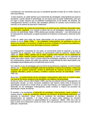 competencias son necesarias para que un estudiante aprenda a través de un medio virtual, en 
este caso Internet. 
A este respecto, es viable plantear que el desarrollo de estrategias metacognitivas por parte el 
estudiante, cuando aborda el aprendizaje, es una opción que se puede implementar, pero que 
sin lugar a dudas requiere que se adelanten investigaciones en tal sentido. No obstante, las 
investigaciones hechas a la fecha, dan resultados positivos en campos como la lectura y las 
ciencias, en el sistema de educación “tradicional”. 
La metacognición da cuenta del conocimiento y el control que los individuos desarrollan sobre 
sus procesos cognitivos. Con relación al efecto del uso de estrategias metacognitivas, en el 
proceso de aprendizaje, Baker (1995) plantea que estudios realizados “...han demostrado que 
la metacognición desempeña un papel importante en la efectiva comprensión y retención de los 
textos.” 
Y esto es válido para todas las áreas relacionadas con los procesos cognitivos. Como lo 
plantea el mismo Baker (1995), “... las habilidades metacognitivas son aplicables no sólo a la 
lectura sino también a la escritura, el habla la escucha, el estudio, la resolución de problemas y 
cualquier otro dominio en el que intervengan procesos cognitivos”. 
La metacognición comprende de una parte, el conocimiento sobre la cognición y de otra, la 
regulación de la cognición. Con relación al conocimiento sobre la cognición, Flavell (1981) 
citado por Baker (1995), plantea que el saber cognitivo tiene relación con la capacidad de 
reflexionar sobre nuestros propios procesos cognitivos, lo mismo que con la capacidad de 
sujeto para saber cuánto, cómo y porqué realiza las actividades cognitivas, lo mismo que con 
las características propias del sujeto que aprende, la especificidad de labor desarrollada y las 
estrategias desarrolladas para el cumplimiento de la misma. 
Con relación al uso de estrategias para el control de los esfuerzos cognitivos, el mismo Flavell, 
plantea que “... Entre esas estrategias están las de planificar nuestros movimientos, verificar los 
resultados de nuestros esfuerzos, evaluar la efectividad de nuestras acciones y remediar 
cualquier dificultad y poner a prueba y modificar nuestras técnicas de aprendizaje.” (Baker, 
1995: 22) 
Ahora bien, la implementación de las estrategias metacognitivas debe tener en cuenta la edad, 
y el nivel de formación académica del estudiante y los objetivos del aprendizaje. 
Si bien es cierto, como lo afirma Baker (1995), que hay una relación entre la metacognición y el 
desempeño escolar, se hace necesario establecer qué relación existe entre el proceso de 
aprendizaje a través de un medio virtual, en este caso Internet, y la metacognición. Y cómo, el 
desarrollo de las estrategias metacognitivas puede contribuir a mejorar los procesos de 
aprendizaje a través de Internet. 
El enseñar a los estudiantes el desarrollo de estrategias metacognitivas, puede contribuir de 
manera directa, a que los estudiantes adelanten los procesos de aprendizaje autónomos que 
demanda la educación virtual. Como lo sostienen los psicólogos, apoyados en los 
planteamientos de Vygostky “...la mejor forma de lograr estos objetivos es transferir 
gradualmente a los jóvenes la responsabilidad de la regulación.” (Baker, 1995: 23) y ello se 
logra a partir de la interacción social con otros, bien sea presencial o como en este caso en 
particular, virtualmente. 
 