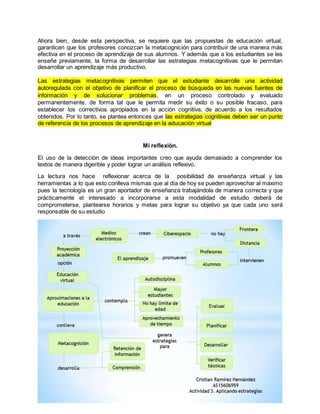 Ahora bien, desde esta perspectiva, se requiere que las propuestas de educación virtual, 
garanticen que los profesores conozcan la metacognición para contribuir de una manera más 
efectiva en el proceso de aprendizaje de sus alumnos. Y además que a los estudiantes se les 
enseñe previamente, la forma de desarrollar las estrategias metacognitivas que le permitan 
desarrollar un aprendizaje más productivo. 
Las estrategias metacognitivas permiten que el estudiante desarrolle una actividad 
autoregulada con el objetivo de planificar el proceso de búsqueda en las nuevas fuentes de 
información y de solucionar problemas, en un proceso controlado y evaluado 
permanentemente, de forma tal que le permita medir su éxito o su posible fracaso, para 
establecer los correctivos apropiados en la acción cognitiva, de acuerdo a los resultados 
obtenidos. Por lo tanto, se plantea entonces que las estrategias cognitivas deben ser un punto 
de referencia de los procesos de aprendizaje en la educación virtual 
Mi reflexión. 
El uso de la detección de ideas importantes creo que ayuda demasiado a comprender los 
textos de manera digerible y poder lograr un análisis reflexivo. 
La lectura nos hace reflexionar acerca de la posibilidad de enseñanza virtual y las 
herramientas a lo que esto conlleva mismas que al día de hoy se pueden aprovechar al máximo 
pues la tecnología es un gran aportador de enseñanza trabajándola de manera correcta y que 
prácticamente el interesado a incorporarse a esta modalidad de estudio deberá de 
comprometerse, plantearse horarios y metas para lograr su objetivo ya que cada uno será 
responsable de su estudio 
