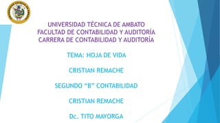 UNIVERSIDAD TÉCNICA DE AMBATO
FACULTAD DE CONTABILIDAD Y AUDITORÍA
CARRERA DE CONTABILIDAD Y AUDITORÍA
TEMA: HOJA DE VIDA
CRISTIAN REMACHE
SEGUNDO “B” CONTABILIDAD
CRISTIAN REMACHE
Dc. TITO MAYORGA
 