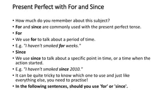 Present Perfect with For and Since
• How much do you remember about this subject?
• For and since are commonly used with the present perfect tense.
• For
• We use for to talk about a period of time.
• E.g. "I haven't smoked for weeks."
• Since
• We use since to talk about a specific point in time, or a time when the
action started.
• E.g. "I haven't smoked since 2010."
• It can be quite tricky to know which one to use and just like
everything else, you need to practise!
• In the following sentences, should you use 'for' or 'since'.
 