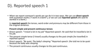 D). Reported speech 1
• When we report someone’s words we can do it in two ways. We can use direct speech
with quotation marks (“I work in a bank”), or we can use reported speech (He said he
worked in a bank.)
In reported speech the tenses, word-order and pronouns may be different from those in
the original sentence.
Present simple and present continuous tenses
• Direct speech: “I travel a lot in my job” Reported speech: He said that he travelled a lot in
his job.
• The present simple tense (I travel) usually changes to the past simple (he travelled) in
reported speech.
• Direct speech: “Be quiet. The baby’s sleeping.” Reported speech: She told me to be quiet
because the baby was sleeping.
• The present continuous usually changes to the past continuous.
 