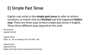 E) Simple Past Tense
English uses verbs in the simple past tense to refer to actions
situations, or events that are finished and that happened before
now. There are three ways to form simple past tense in English.
These three different ways depend on the verb:
the verb be
(special forms)
regular verbs
(add - d, - ed, or change y to i and add - ed)
regular verbs
(special forms)
Today we'll look at the simple past forms of be.
 