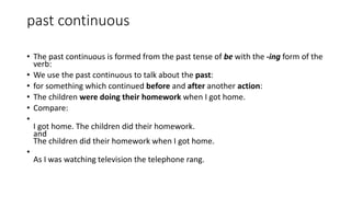 past continuous
• The past continuous is formed from the past tense of be with the -ing form of the
verb:
• We use the past continuous to talk about the past:
• for something which continued before and after another action:
• The children were doing their homework when I got home.
• Compare:
•
I got home. The children did their homework.
and
The children did their homework when I got home.
•
As I was watching television the telephone rang.
 