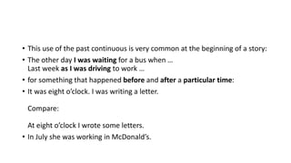 • This use of the past continuous is very common at the beginning of a story:
• The other day I was waiting for a bus when …
Last week as I was driving to work …
• for something that happened before and after a particular time:
• It was eight o’clock. I was writing a letter.
Compare:
At eight o’clock I wrote some letters.
• In July she was working in McDonald’s.
 