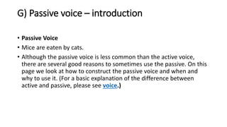 G) Passive voice – introduction
• Passive Voice
• Mice are eaten by cats.
• Although the passive voice is less common than the active voice,
there are several good reasons to sometimes use the passive. On this
page we look at how to construct the passive voice and when and
why to use it. (For a basic explanation of the difference between
active and passive, please see voice.)
 