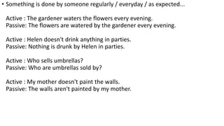 • Something is done by someone regularly / everyday / as expected...
Active : The gardener waters the flowers every evening.
Passive: The flowers are watered by the gardener every evening.
Active : Helen doesn't drink anything in parties.
Passive: Nothing is drunk by Helen in parties.
Active : Who sells umbrellas?
Passive: Who are umbrellas sold by?
Active : My mother doesn't paint the walls.
Passive: The walls aren't painted by my mother.
 