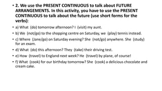 • 2. We use the PRESENT CONTINUOUS to talk about FUTURE
ARRANGEMENTS. In this activity, you have to use the PRESENT
CONTINUOUS to talk about the future (use short forms for the
verbs):
• a) What (do) tomorrow afternoon? I (visit) my aunt.
• b) We (not/go) to the shopping centre on Saturday, we (play) tennis instead.
• c) Where (Jane/go) on Saturday evening? She (not/go) anywhere. She (study)
for an exam.
• d) What (do) this afternoon? They (take) their driving test.
• e) How (travel) to England next week? He (travel) by plane, of course!
• f) What (cook) for our birthday tomorrow? She (cook) a delicious chocolate and
cream cake.
 
