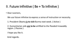 B. Future Infinitive ( Be + To Infinitve )
• Dear Learners,
We use future infinitve to express a sense of instruction or necessity.
1. President Obama is to visit Burma next week. ( Active )
2. Humanitarian aids are to be airlifted to the flooded Irrawaddy
region. ( Passive )
I hope you like it.
kind regards.
 