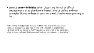 • We use be to + infinitive when discussing formal or official
arrangements or to give formal instructions or orders and your
examples illustrate these aspects very well. Further examples might
be:
•The Prime Minister is to make a further visit to Devon next week.
•We are to receive a pay rise in line with inflation in September.
•I don't mind her going to Ruth's party but she's not to be back late.
•You are not to leave this house without my permission. Is that clear?
 