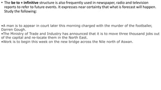 • The be to + infinitive structure is also frequently used in newspaper, radio and television
reports to refer to future events. It expresses near certainty that what is forecast will happen.
Study the following:
•A man is to appear in court later this morning charged with the murder of the footballer,
Darren Gough.
•The Ministry of Trade and Industry has announced that it is to move three thousand jobs out
of the capital and re-locate them in the North East.
•Work is to begin this week on the new bridge across the Nile north of Aswan.
 