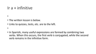 Ir a + infinitive
•
• The written lesson is below.
• Links to quizzes, tests, etc. are to the left.
•
• In Spanish, many useful expressions are formed by combining two
verbs. When this occurs, the first verb is conjugated, while the second
verb remains in the infinitive form.
 